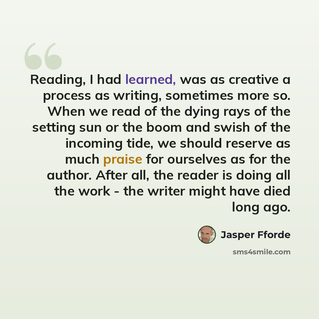 “Reading, I had learned, was as creative a process as writing, sometimes more so. When we read of the dying rays of the setting sun or the boom and swish of the incoming tide, we should reserve as much praise for ourselves as for the author. After all, the reader is doing all the work - the writer…” quote by Jasper Fforde