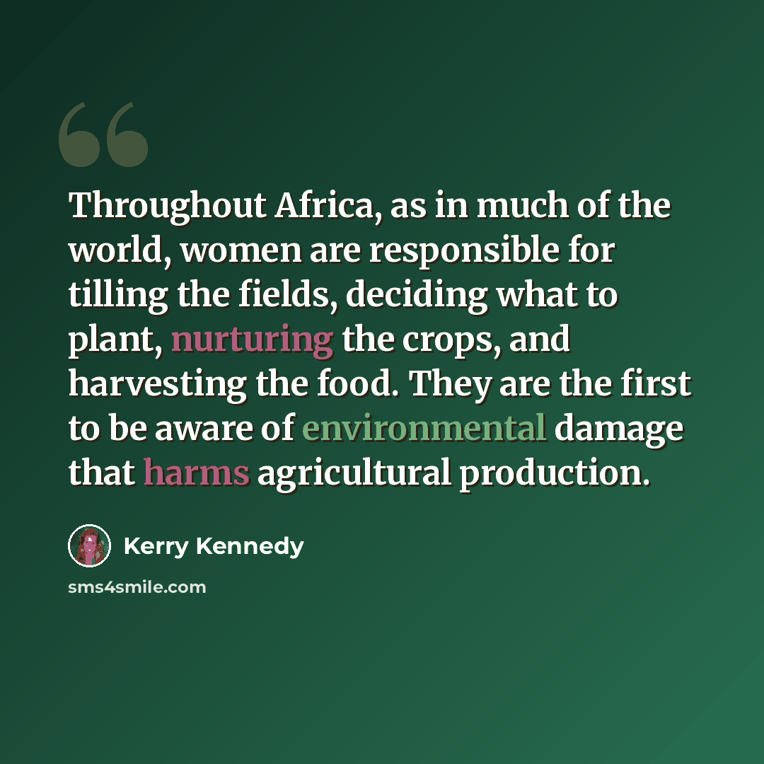 “Throughout Africa, as in much of the world, women are responsible for tilling the fields, deciding what to plant, nurturing the crops, and harvesting the food. They are the first to be aware of environmental damage that harms agricultural production.” quote by Kerry Kennedy