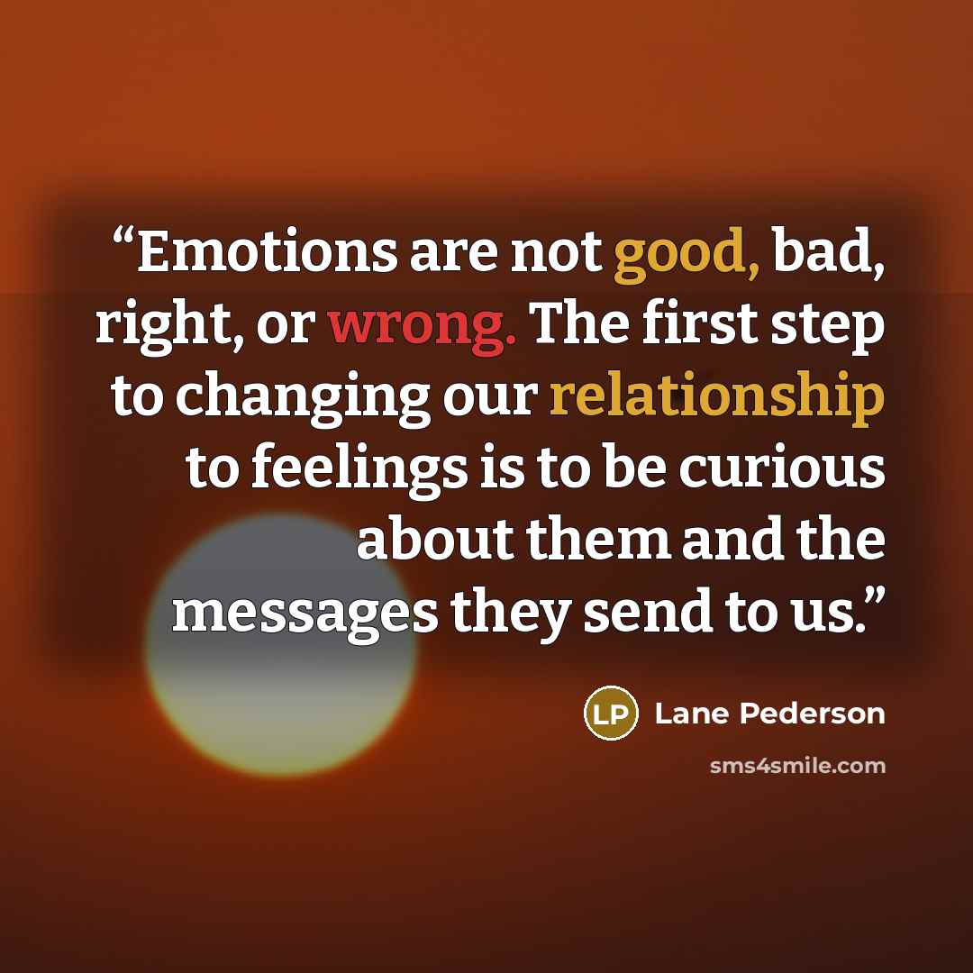 “Emotions are not good, bad, right, or wrong. The ﬁrst step to changing our relationship to feelings is to be curious about them and the messages they send to us.” quote by Lane Pederson