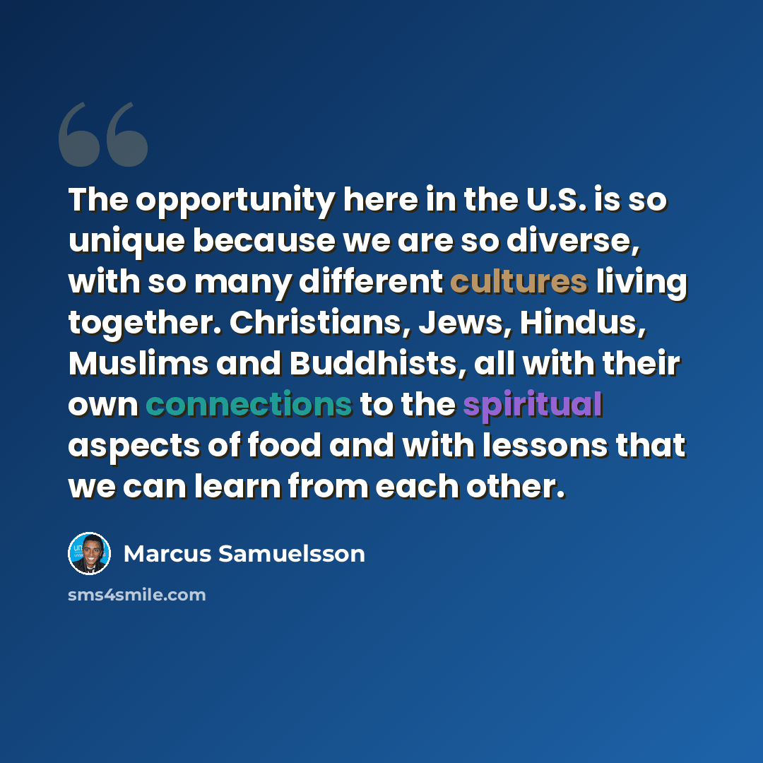 “The opportunity here in the U.S. is so unique because we are so diverse, with so many different cultures living together. Christians, Jews, Hindus, Muslims and Buddhists, all with their own connections to the spiritual aspects of food and with lessons that we can learn from each other.” quote by Marcus Samuelsson