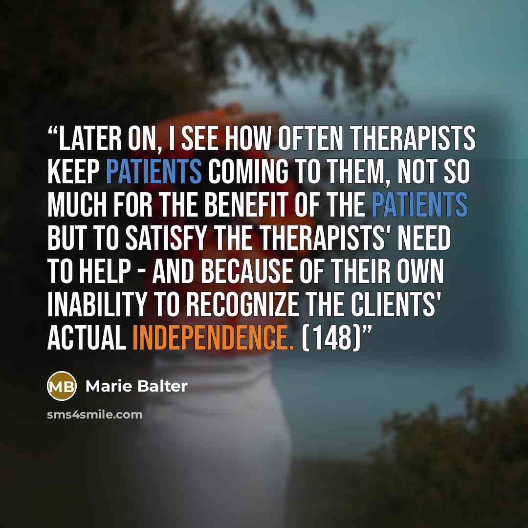 “Later on, I see how often therapists keep patients coming to them, not so much for the benefit of the patients but to satisfy the therapists' need to help - and because of their own inability to recognize the clients' actual independence. (148)” quote by Marie Balter