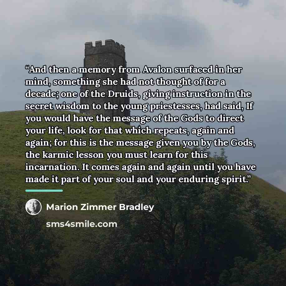 “And then a memory from Avalon surfaced in her mind, something she had not thought of for a decade; one of the Druids, giving instruction in the secret wisdom to the young priestesses, had said, If you would have the message of the Gods to direct your life, look for that which repeats, again and…” quote by Marion Zimmer Bradley