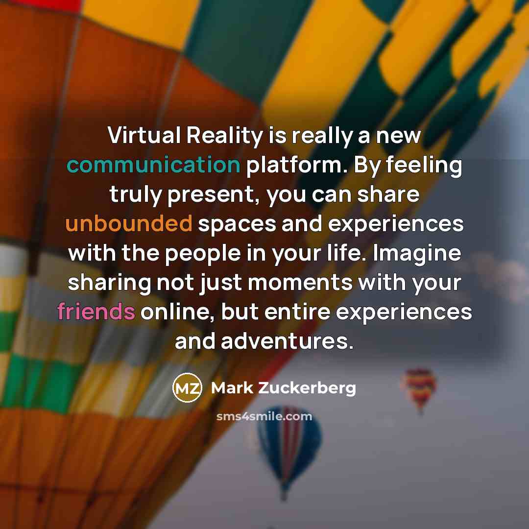 “Virtual Reality is really a new communication platform. By feeling truly present, you can share unbounded spaces and experiences with the people in your life. Imagine sharing not just moments with your friends online, but entire experiences and adventures.” quote by Mark Zuckerberg