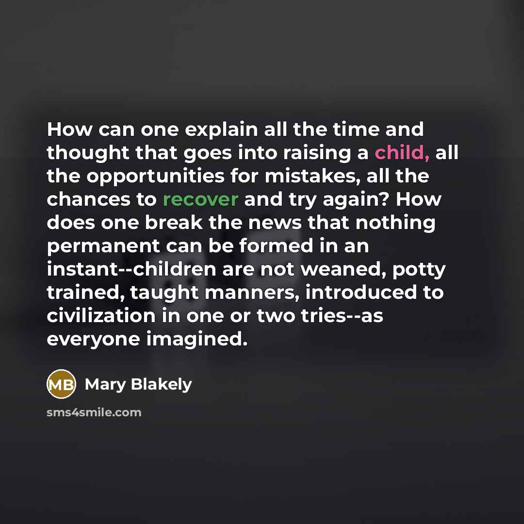 “How can one explain all the time and thought that goes into raising a child, all the opportunities for mistakes, all the chances to recover and try again? How does one break the news that nothing permanent can be formed in an instant--children are not weaned, potty trained, taught manners…” quote by Mary Blakely