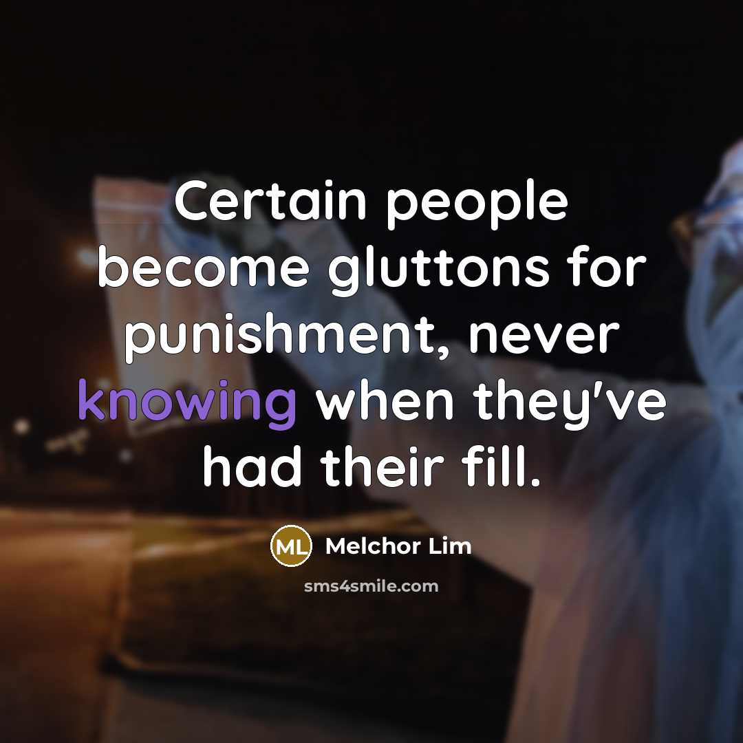 “Certain people become gluttons for punishment, never knowing when they've had their fill.” quote by Melchor Lim