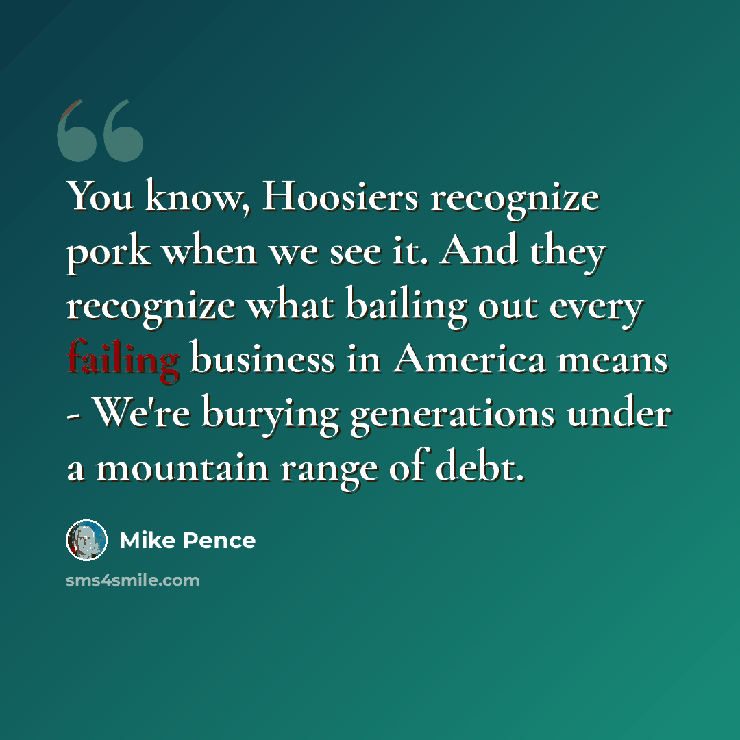 “You know, Hoosiers recognize pork when we see it. And they recognize what bailing out every failing business in America means - We're burying generations under a mountain range of debt.” quote by Mike Pence