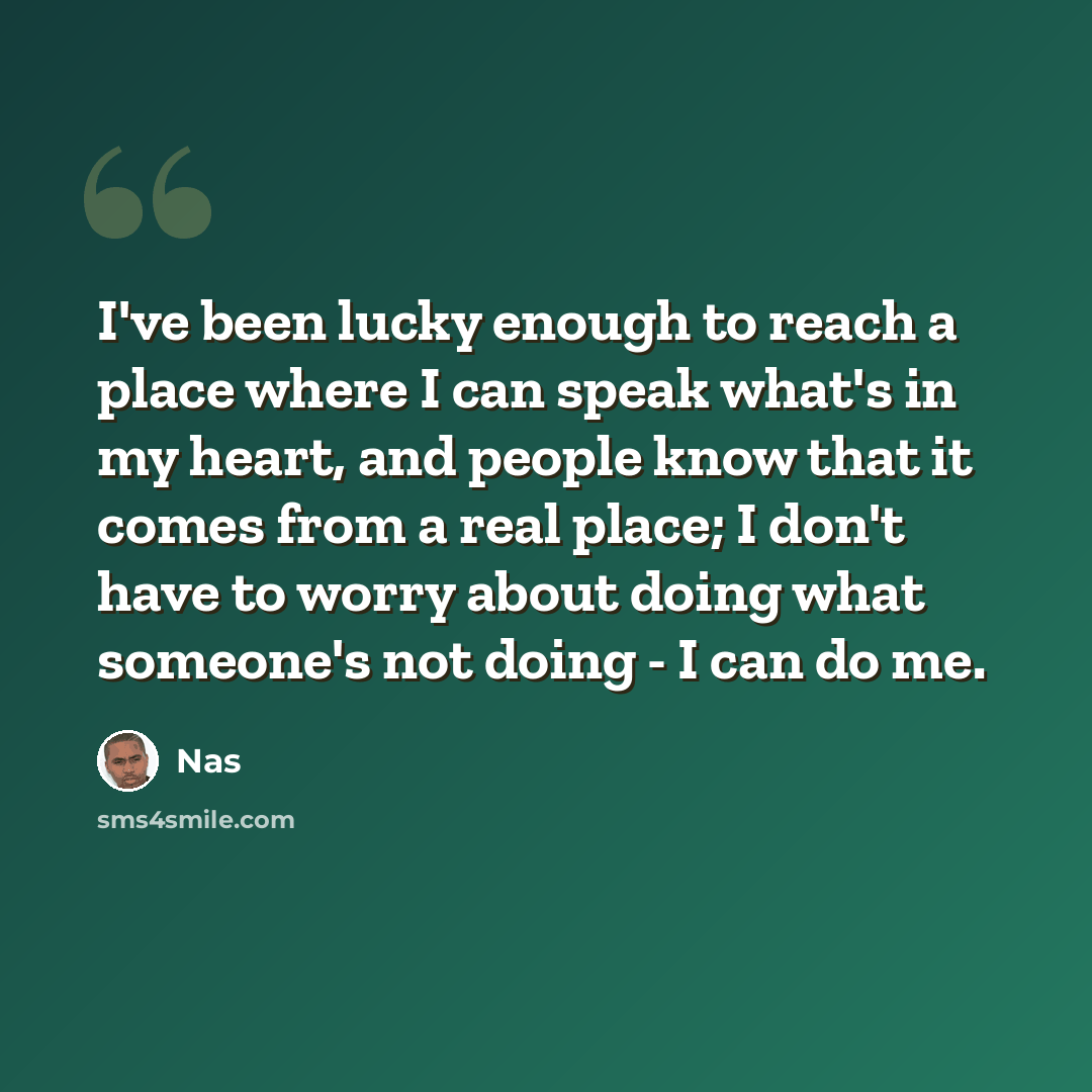“I've been lucky enough to reach a place where I can speak what's in my heart, and people know that it comes from a real place; I don't have to worry about doing what someone's not doing - I can do me.” quote by Nas