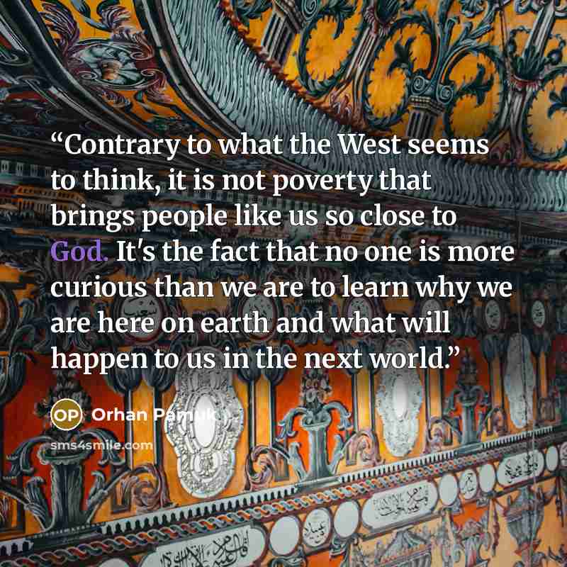 “Contrary to what the West seems to think, it is not poverty that brings people like us so close to God. It's the fact that no one is more curious than we are to learn why we are here on earth and what will happen to us in the next world.” quote by Orhan Pamuk