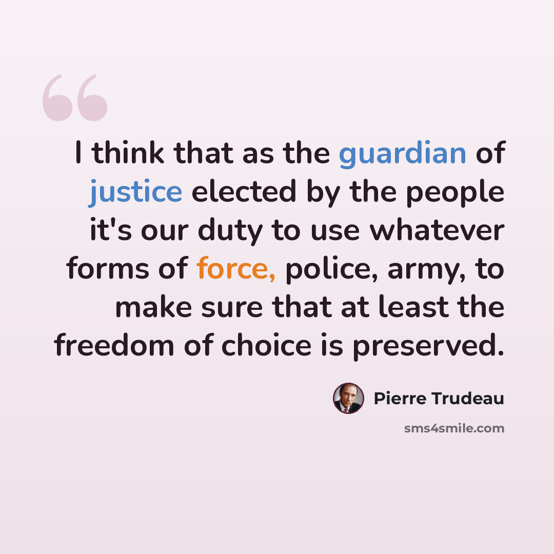 “I think that as the guardian of justice elected by the people it's our duty to use whatever forms of force, police, army, to make sure that at least the freedom of choice is preserved.” quote by Pierre Trudeau