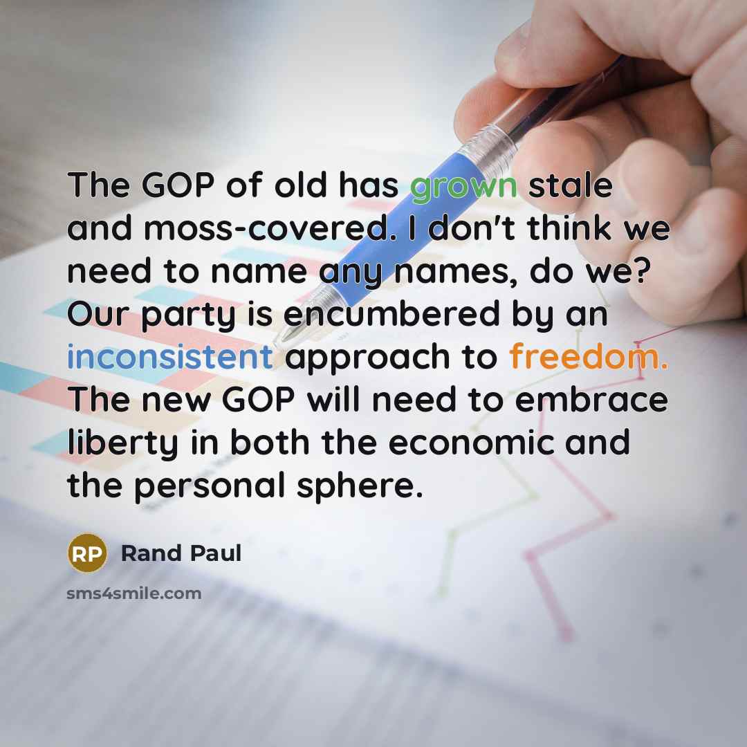 “The GOP of old has grown stale and moss-covered. I don't think we need to name any names, do we? Our party is encumbered by an inconsistent approach to freedom. The new GOP will need to embrace liberty in both the economic and the personal sphere.” quote by Rand Paul
