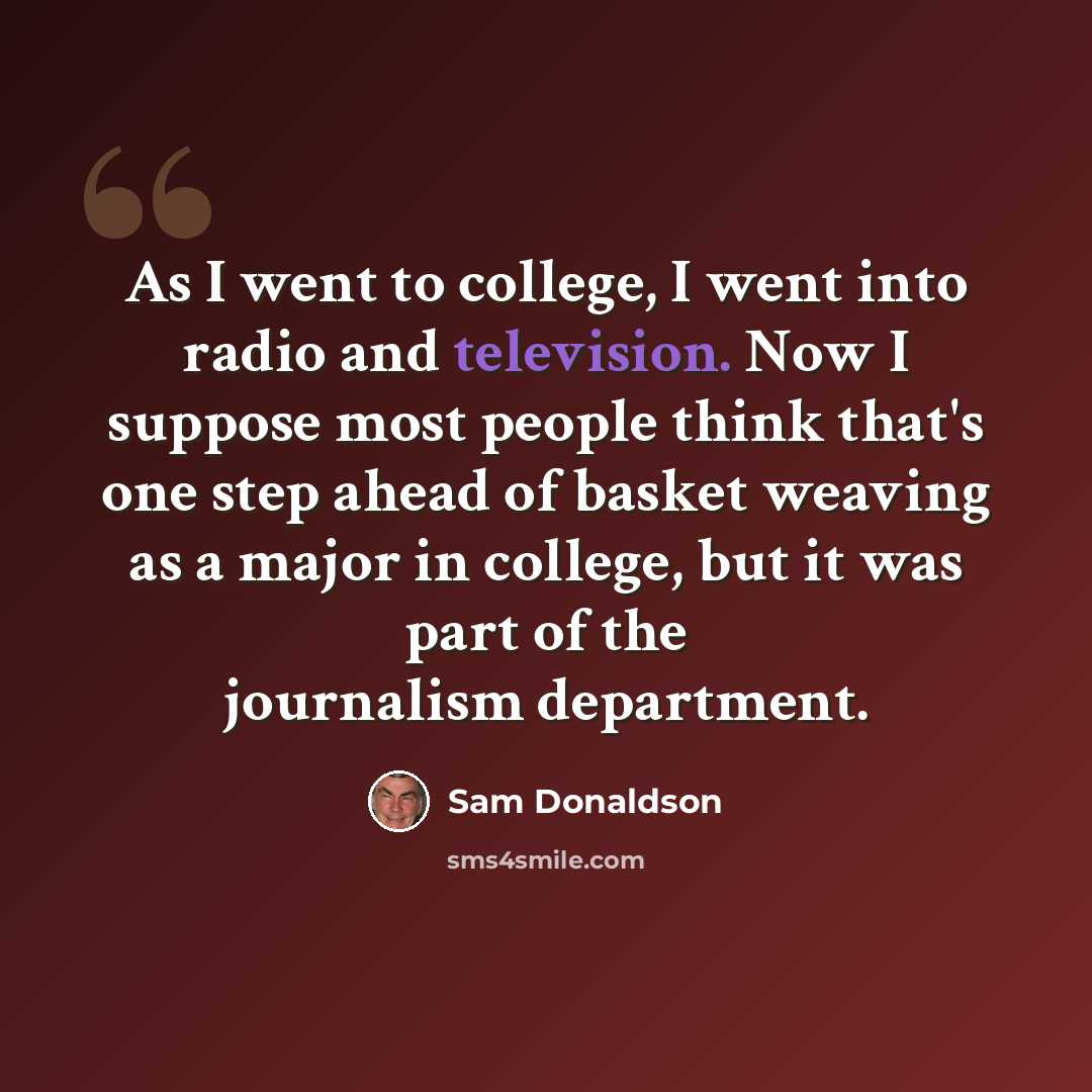 “As I went to college, I went into radio and television. Now I suppose most people think that's one step ahead of basket weaving as a major in college, but it was part of the journalism department.” quote by Sam Donaldson