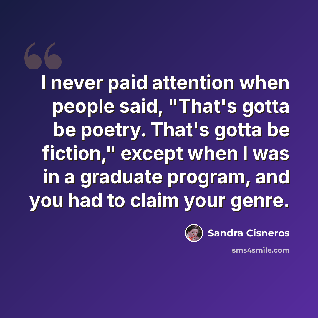 “I never paid attention when people said, "That's gotta be poetry. That's gotta be fiction," except when I was in a graduate program, and you had to claim your genre.” quote by Sandra Cisneros