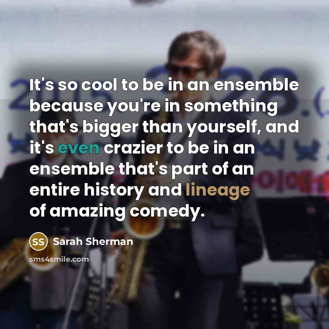“It's so cool to be in an ensemble because you're in something that's bigger than yourself, and it's even crazier to be in an ensemble that's part of an entire history and lineage of amazing comedy.” quote by Sarah Sherman