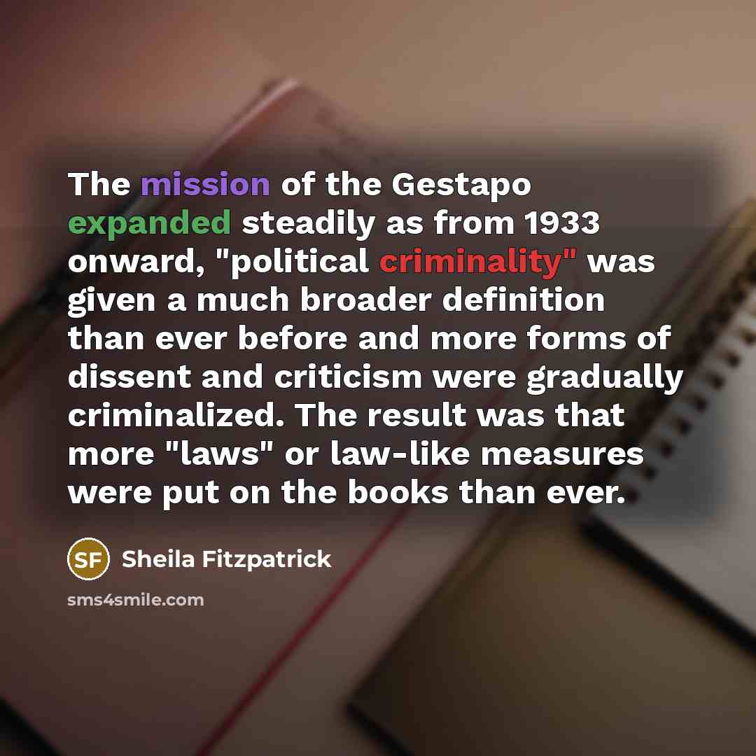 “The mission of the Gestapo expanded steadily as from 1933 onward, "political criminality" was given a much broader definition than ever before and more forms of dissent and criticism were gradually criminalized. The result was that more "laws" or law-like measures were put on the books than ever.” quote by Sheila Fitzpatrick