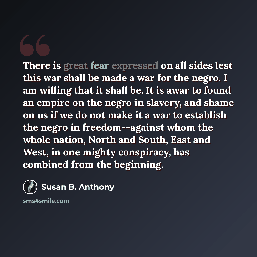 “There is great fear expressed on all sides lest this war shall be made a war for the negro. I am willing that it shall be. It is awar to found an empire on the negro in slavery, and shame on us if we do not make it a war to establish the negro in freedom--against whom the whole nation, North and…” quote by Susan B. Anthony