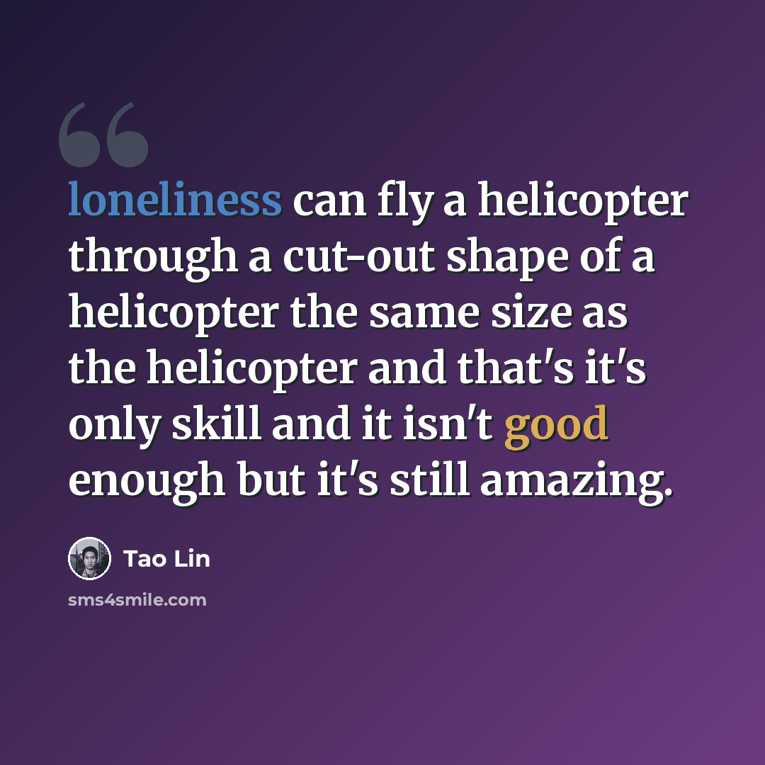 “loneliness can fly a helicopter through a cut-out shape of a helicopter the same size as the helicopter and that's it's only skill and it isn't good enough but it's still amazing.” quote by Tao Lin