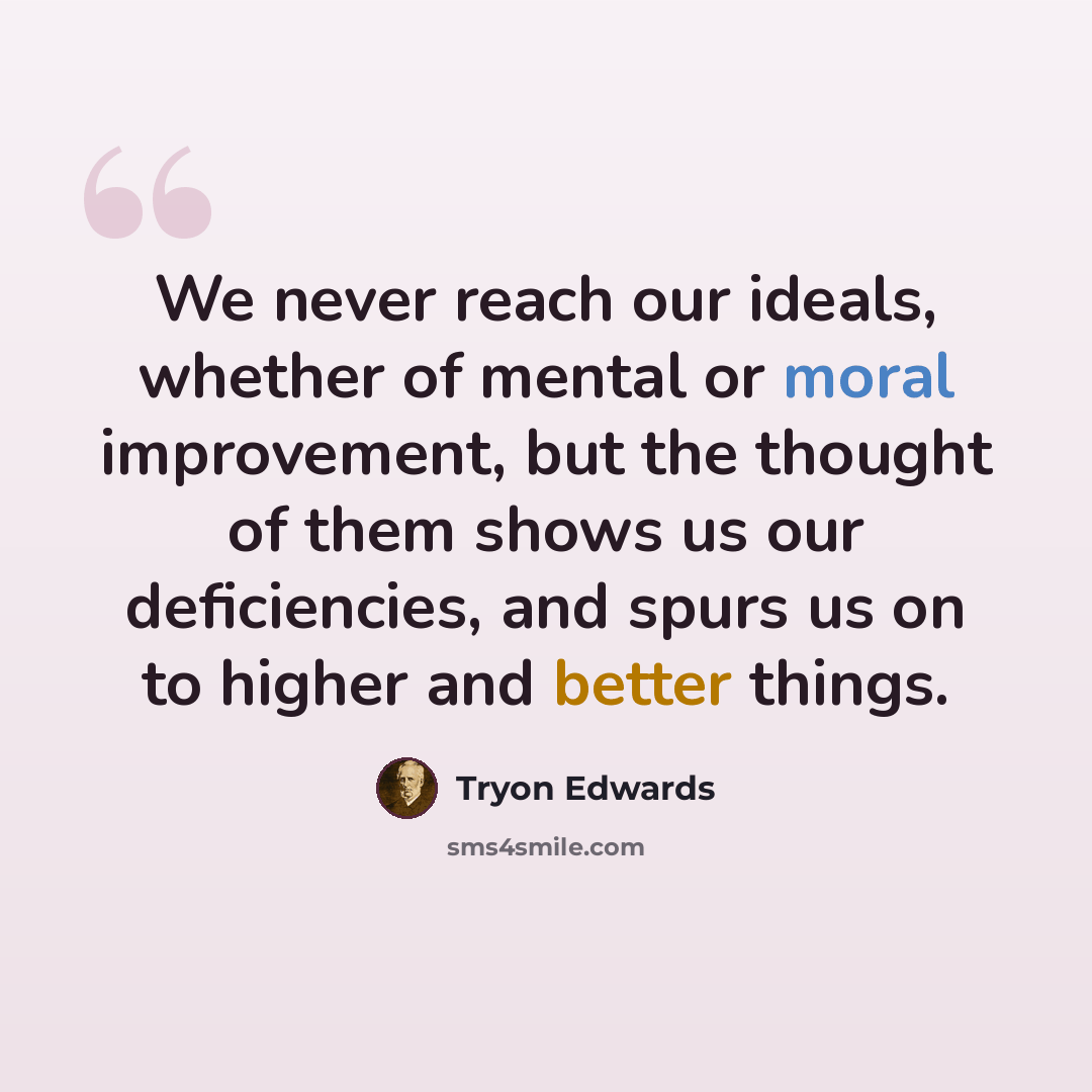 “We never reach our ideals, whether of mental or moral improvement, but the thought of them shows us our deficiencies, and spurs us on to higher and better things.” quote by Tryon Edwards