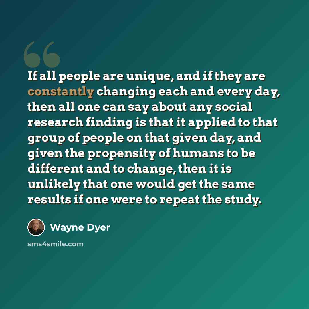 “If all people are unique, and if they are constantly changing each and every day, then all one can say about any social research finding is that it applied to that group of people on that given day, and given the propensity of humans to be different and to change, then it is unlikely that one…” quote by Wayne Dyer