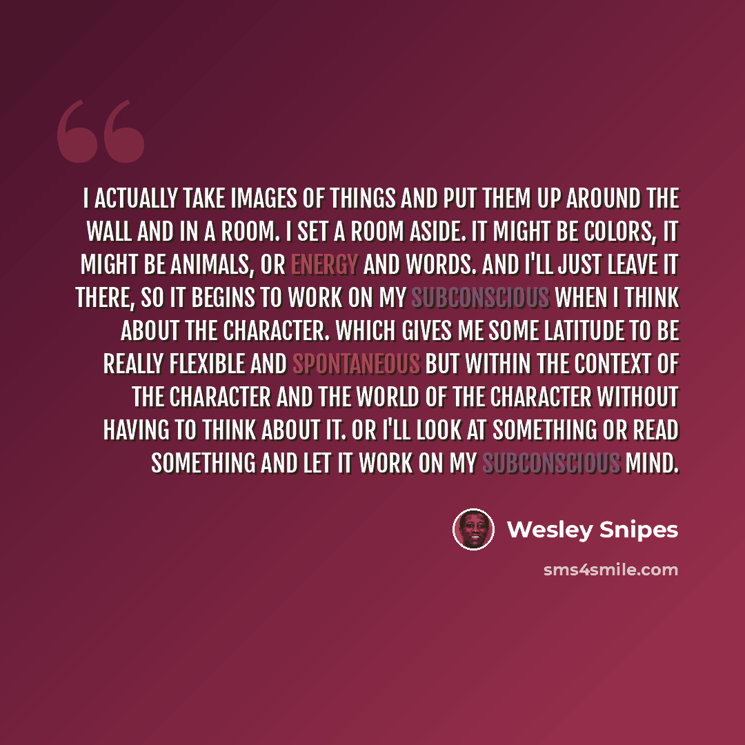 “I actually take images of things and put them up around the wall and in a room. I set a room aside. It might be colors, it might be animals, or energy and words. And I'll just leave it there, so it begins to work on my subconscious when I think about the character. Which gives me some latitude to…” quote by Wesley Snipes