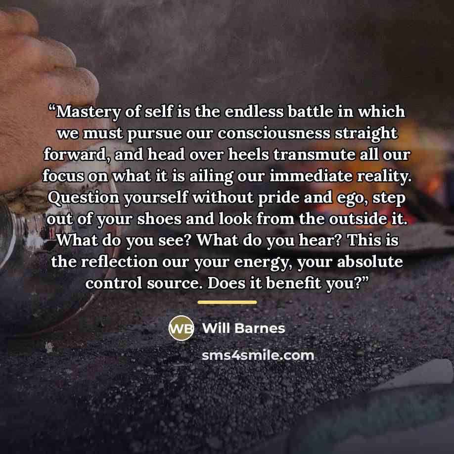 “Mastery of self is the endless battle in which we must pursue our consciousness straight forward, and head over heels transmute all our focus on what it is ailing our immediate reality. Question yourself without pride and ego, step out of your shoes and look from the outside it. What do you see?…” quote by Will Barnes