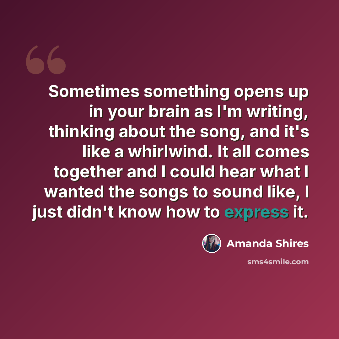 “Sometimes something opens up in your brain as I'm writing, thinking about the song, and it's like a whirlwind. It all comes together and I could hear what I wanted the songs to sound like, I just didn't know how to express it.” quote by Amanda Shires