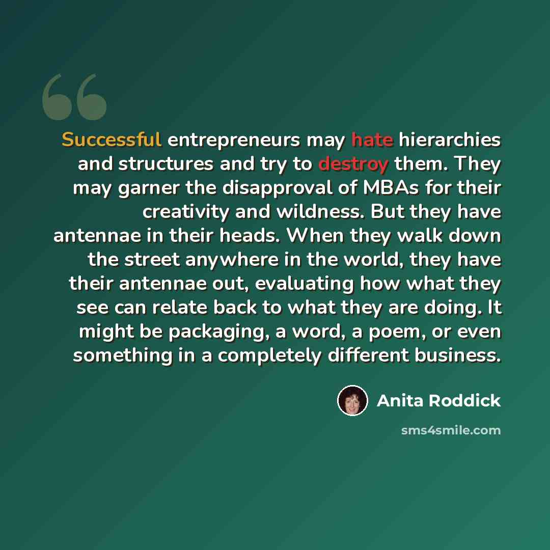“Successful entrepreneurs may hate hierarchies and structures and try to destroy them. They may garner the disapproval of MBAs for their creativity and wildness. But they have antennae in their heads. When they walk down the street anywhere in the world, they have their antennae out, evaluating how…” quote by Anita Roddick