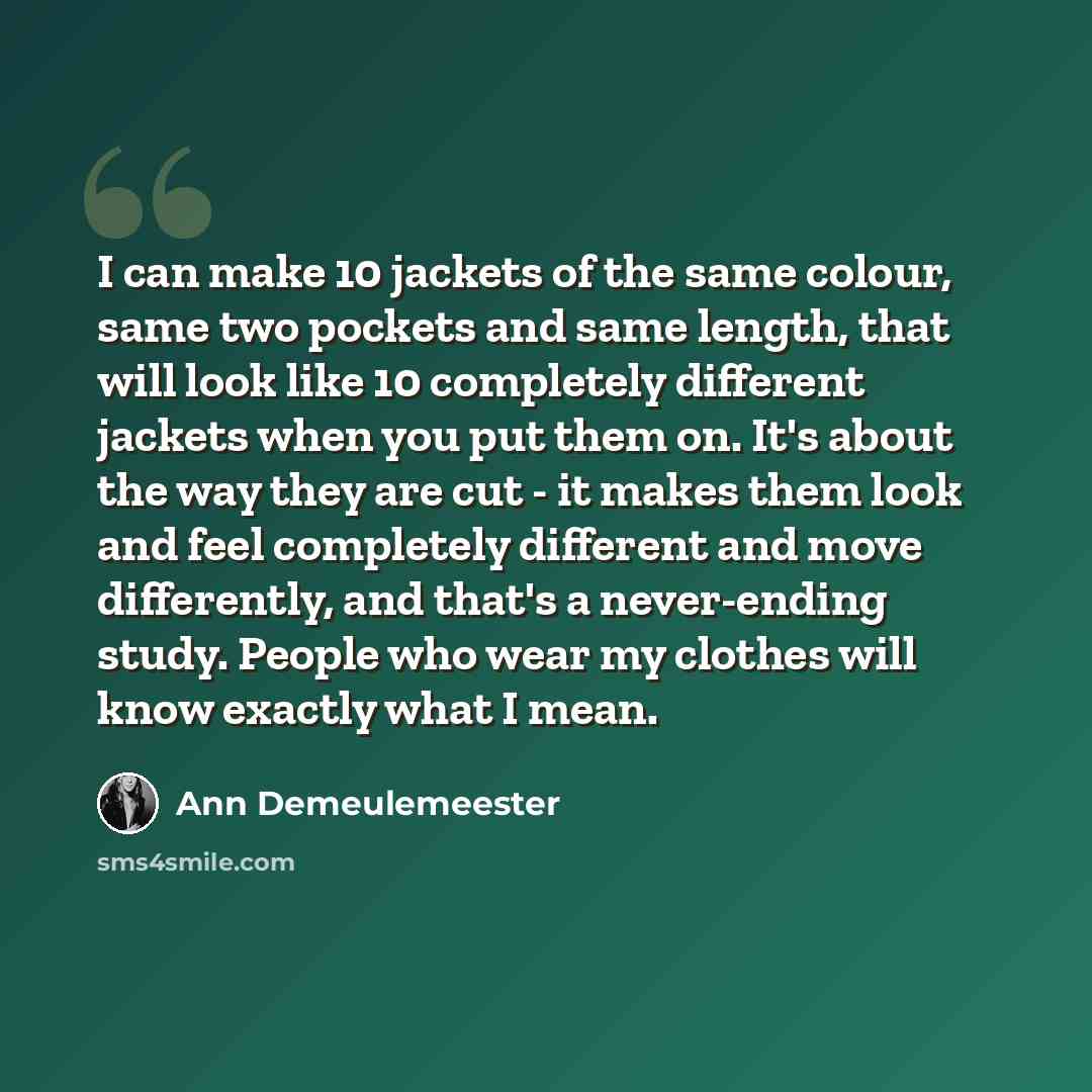 “I can make 10 jackets of the same colour, same two pockets and same length, that will look like 10 completely different jackets when you put them on. It's about the way they are cut - it makes them look and feel completely different and move differently, and that's a never-ending study. People who…” quote by Ann Demeulemeester