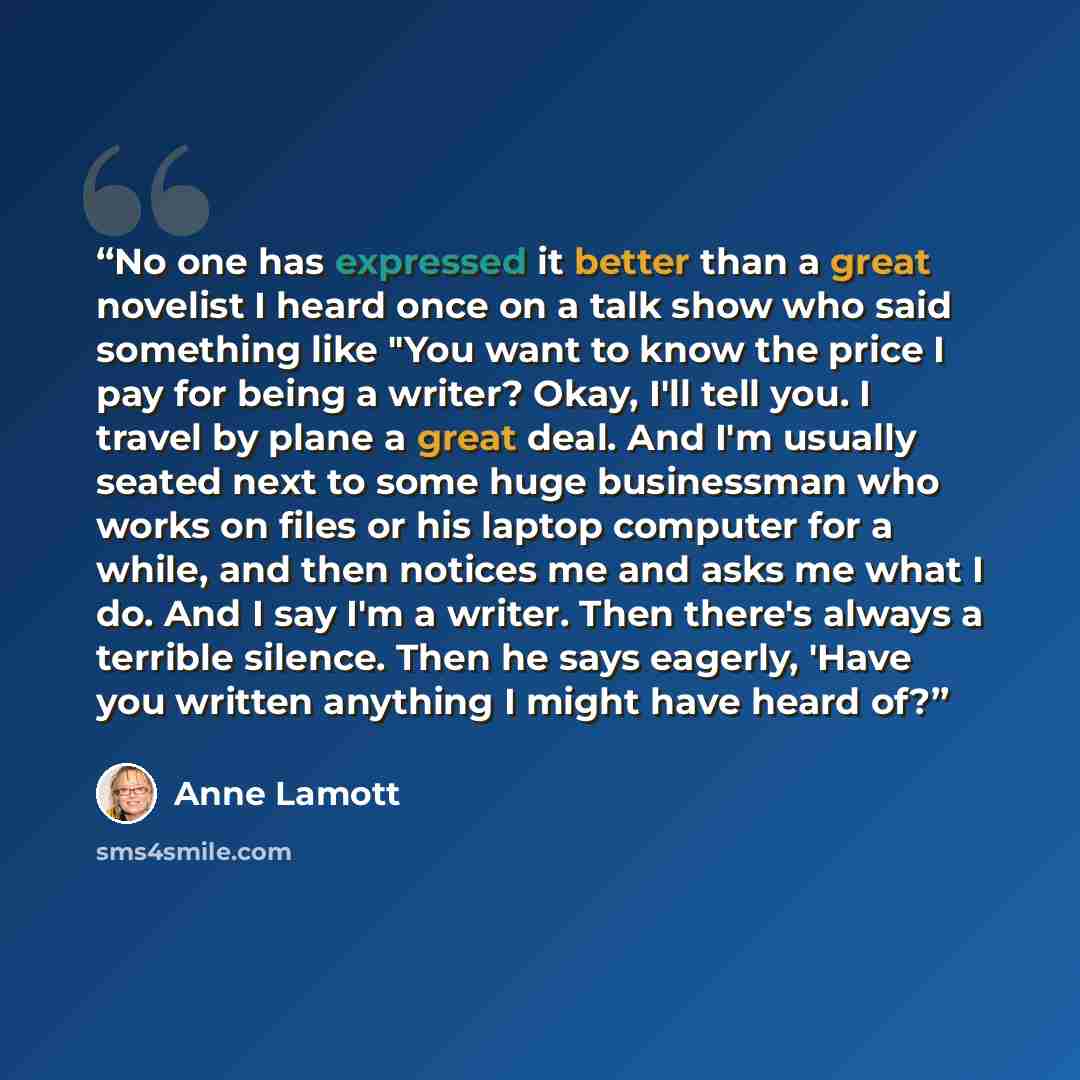 “No one has expressed it better than a great novelist I heard once on a talk show who said something like "You want to know the price I pay for being a writer? Okay, I'll tell you. I travel by plane a great deal. And I'm usually seated next to some huge businessman who works on files or his laptop…” quote by Anne Lamott