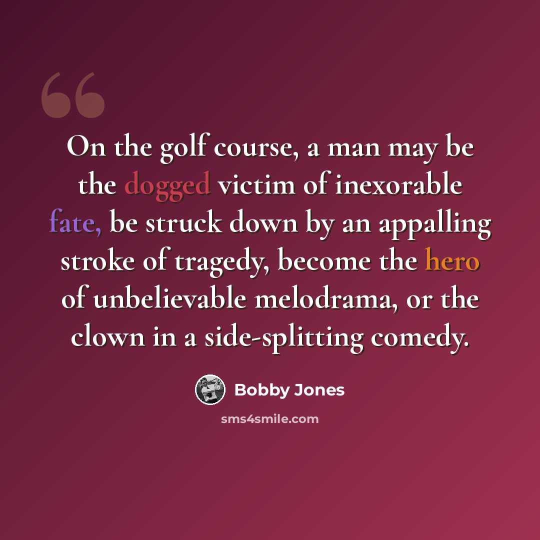“On the golf course, a man may be the dogged victim of inexorable fate, be struck down by an appalling stroke of tragedy, become the hero of unbelievable melodrama, or the clown in a side-splitting comedy.” quote by Bobby Jones