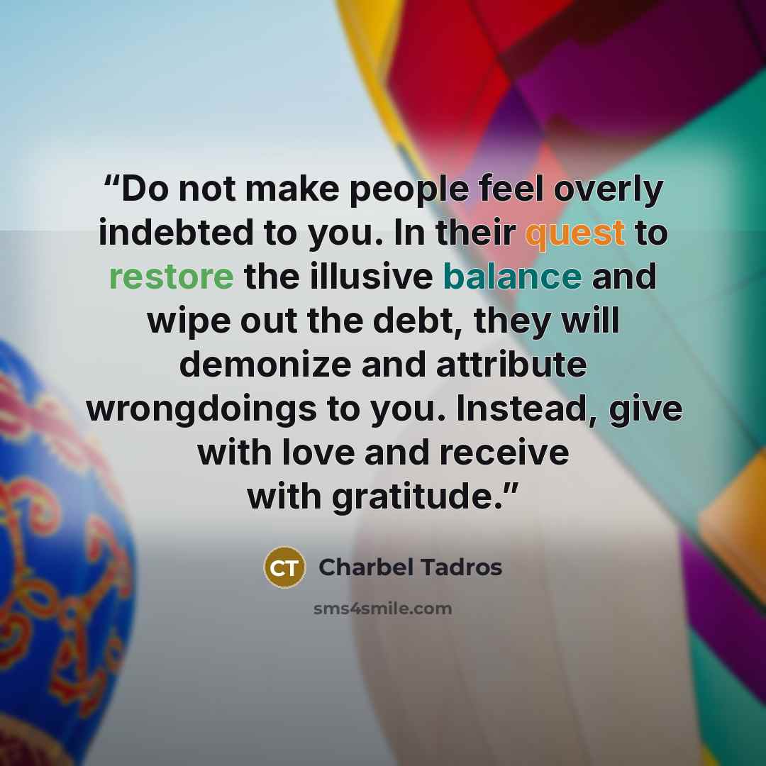 “Do not make people feel overly indebted to you. In their quest to restore the illusive balance and wipe out the debt, they will demonize and attribute wrongdoings to you. Instead, give with love and receive with gratitude.” quote by Charbel Tadros
