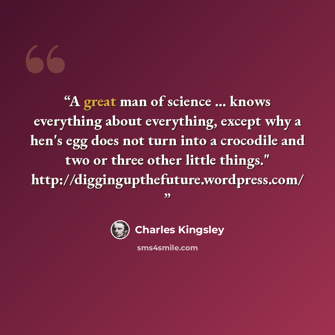 “A great man of science ... knows everything about everything, except why a hen's egg does not turn into a crocodile and two or three other little things." http://diggingupthefuture.wordpress.com/” quote by Charles Kingsley