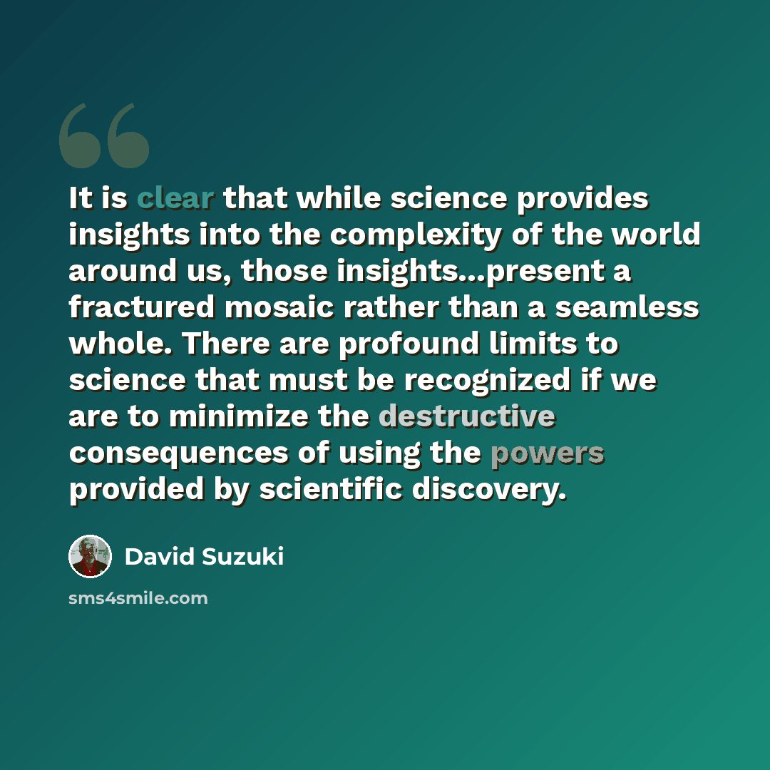 “It is clear that while science provides insights into the complexity of the world around us, those insights...present a fractured mosaic rather than a seamless whole. There are profound limits to science that must be recognized if we are to minimize the destructive consequences of using the powers…” quote by David Suzuki