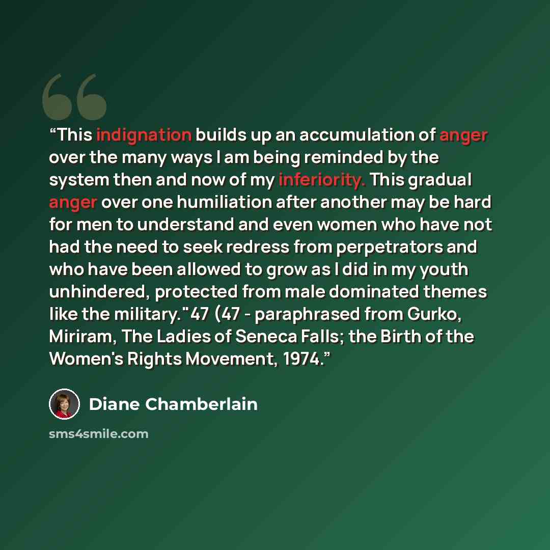 “This indignation builds up an accumulation of anger over the many ways I am being reminded by the system then and now of my inferiority. This gradual anger over one humiliation after another may be hard for men to understand and even women who have not had the need to seek redress from…” quote by Diane Chamberlain