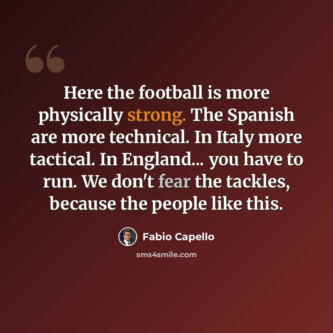 “Here the football is more physically strong. The Spanish are more technical. In Italy more tactical. In England... you have to run. We don't fear the tackles, because the people like this.” quote by Fabio Capello