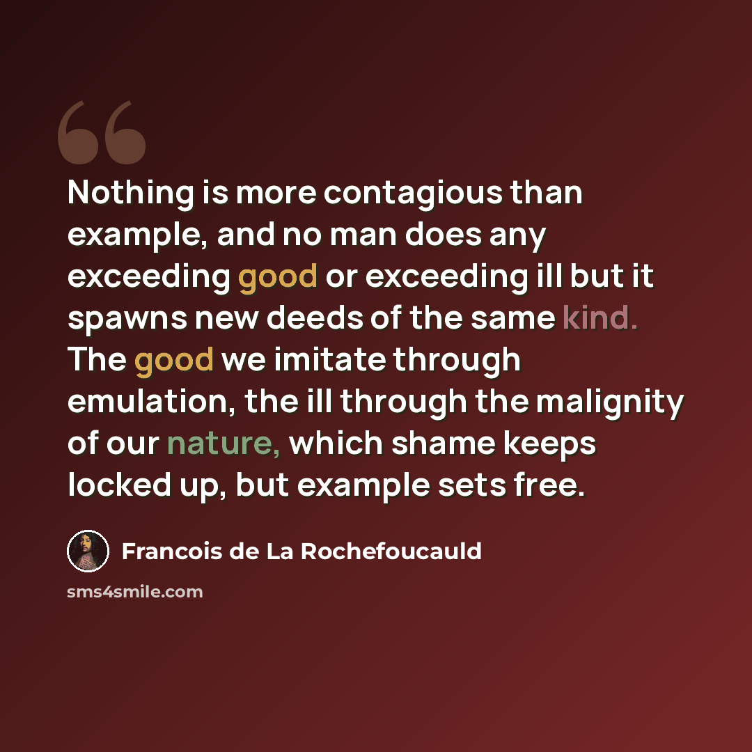 “Nothing is more contagious than example, and no man does any exceeding good or exceeding ill but it spawns new deeds of the same kind. The good we imitate through emulation, the ill through the malignity of our nature, which shame keeps locked up, but example sets free.” quote by Francois de La Rochefoucauld