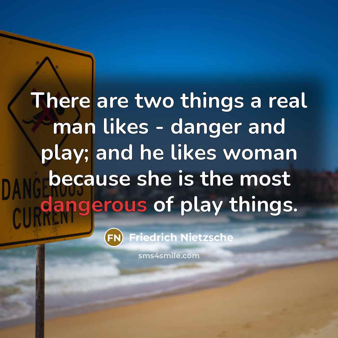 “There are two things a real man likes - danger and play; and he likes woman because she is the most dangerous of play things.” quote by Friedrich Nietzsche