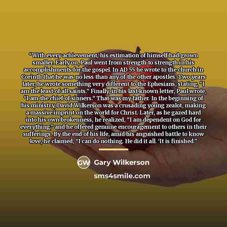 “With every achievement, his estimation of himself had grown smaller. Early on, Paul went from strength to strength in his accomplishments for the gospel. In AD 55 he wrote to the church in Corinth that he was no less than any of the other apostles. Two years later, he wrote something very…” quote by Gary Wilkerson