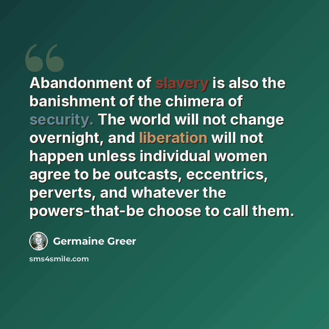 “Abandonment of slavery is also the banishment of the chimera of security. The world will not change overnight, and liberation will not happen unless individual women agree to be outcasts, eccentrics, perverts, and whatever the powers-that-be choose to call them.” quote by Germaine Greer
