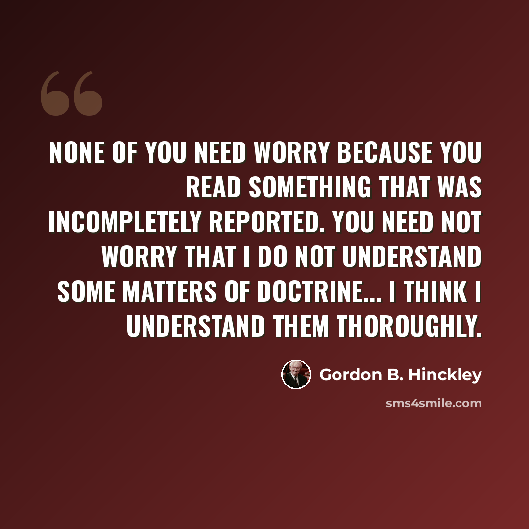 “None of you need worry because you read something that was incompletely reported. You need not worry that I do not understand some matters of doctrine... I think I understand them thoroughly.” quote by Gordon B. Hinckley