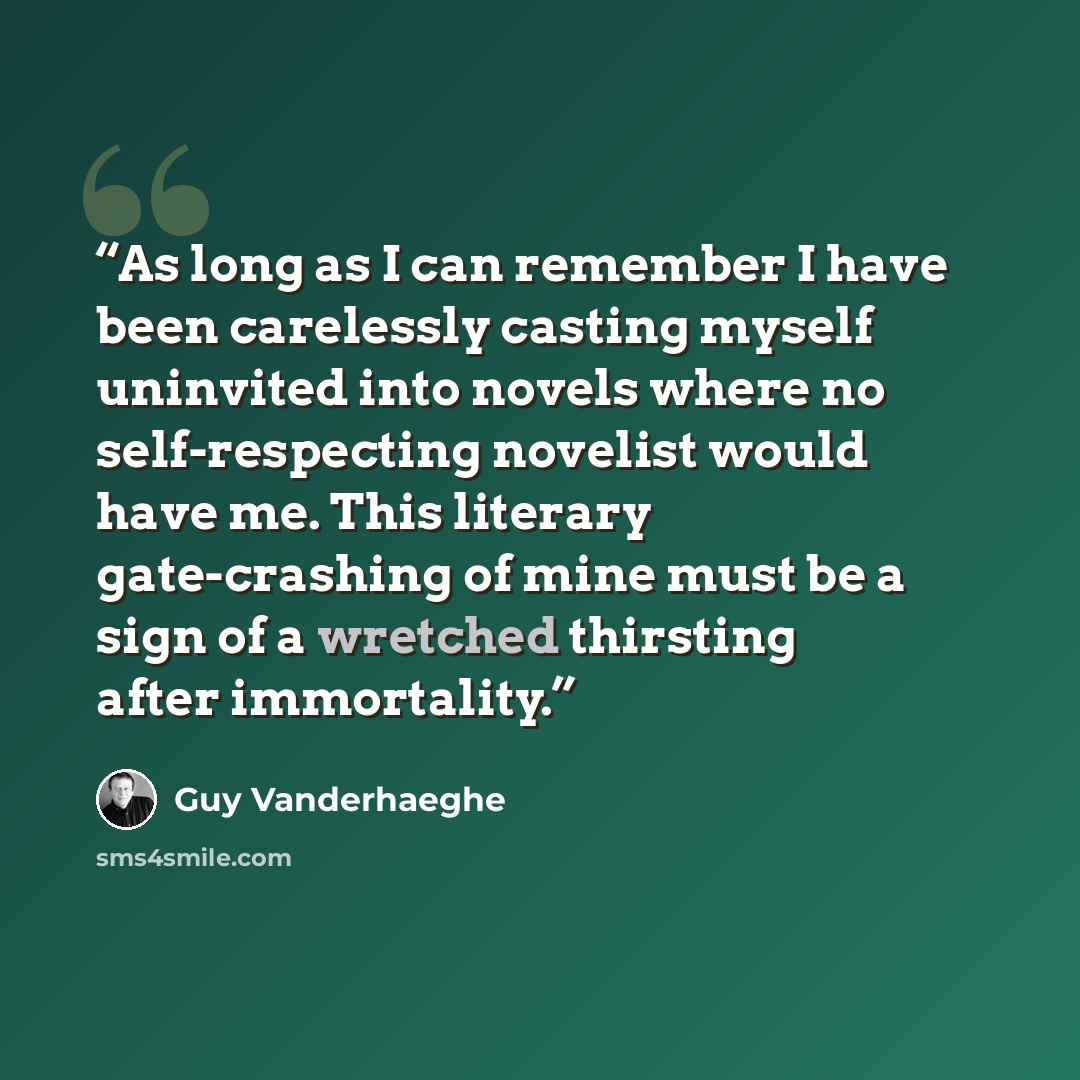 “As long as I can remember I have been carelessly casting myself uninvited into novels where no self-respecting novelist would have me. This literary gate-crashing of mine must be a sign of a wretched thirsting after immortality.” quote by Guy Vanderhaeghe