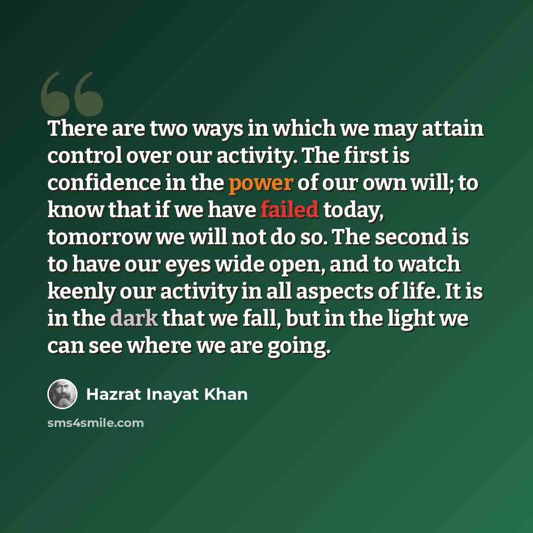 “There are two ways in which we may attain control over our activity. The first is confidence in the power of our own will; to know that if we have failed today, tomorrow we will not do so. The second is to have our eyes wide open, and to watch keenly our activity in all aspects of life. It is in…” quote by Hazrat Inayat Khan