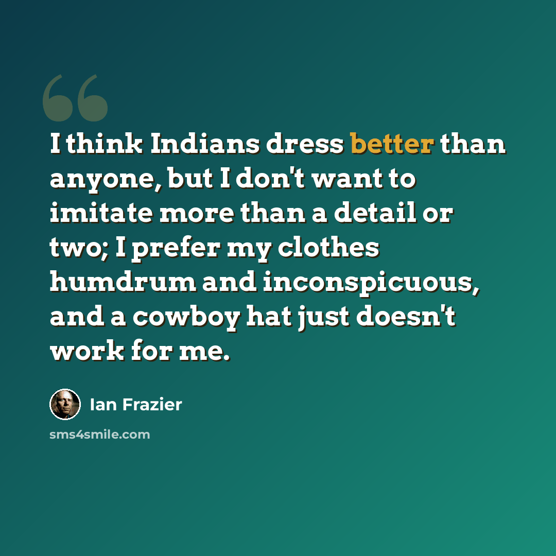 “I think Indians dress better than anyone, but I don't want to imitate more than a detail or two; I prefer my clothes humdrum and inconspicuous, and a cowboy hat just doesn't work for me.” quote by Ian Frazier