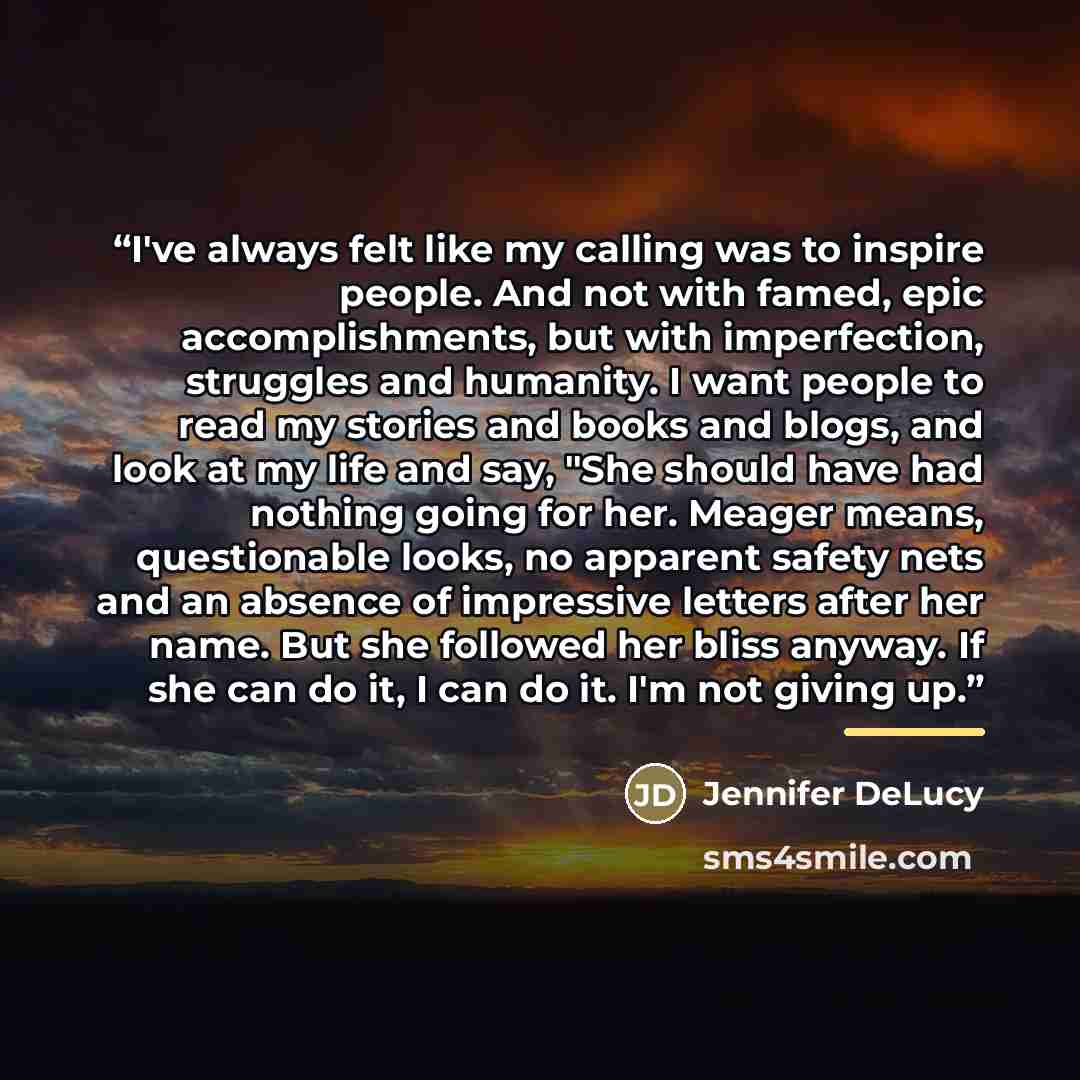 “I've always felt like my calling was to inspire people. And not with famed, epic accomplishments, but with imperfection, struggles and humanity. I want people to read my stories and books and blogs, and look at my life and say, "She should have had nothing going for her. Meager means, questionable…” quote by Jennifer DeLucy