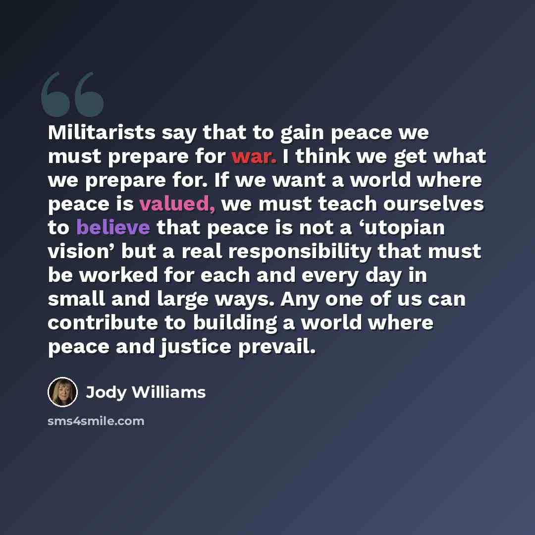 “Militarists say that to gain peace we must prepare for war. I think we get what we prepare for. If we want a world where peace is valued, we must teach ourselves to believe that peace is not a ‘utopian vision’ but a real responsibility that must be worked for each and every day in small and large…” quote by Jody Williams