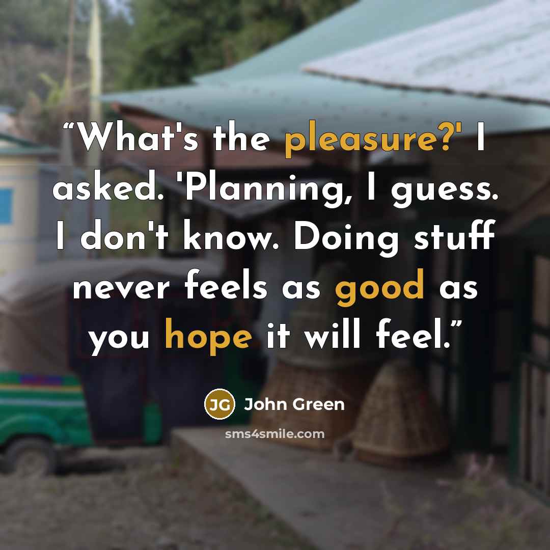 “What's the pleasure?' I asked. 'Planning, I guess. I don't know. Doing stuff never feels as good as you hope it will feel.” quote by John Green