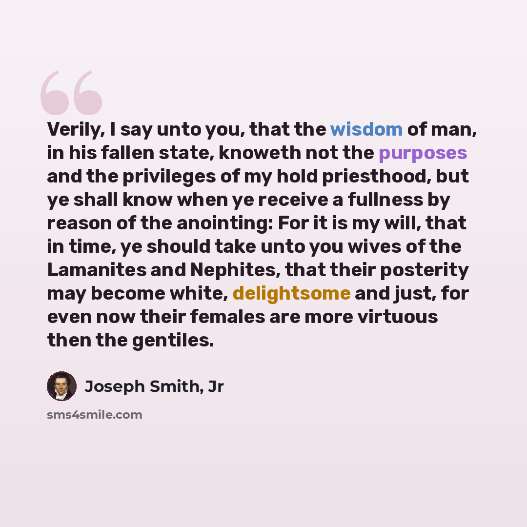 “Verily, I say unto you, that the wisdom of man, in his fallen state, knoweth not the purposes and the privileges of my hold priesthood, but ye shall know when ye receive a fullness by reason of the anointing: For it is my will, that in time, ye should take unto you wives of the Lamanites and…” quote by Joseph Smith, Jr