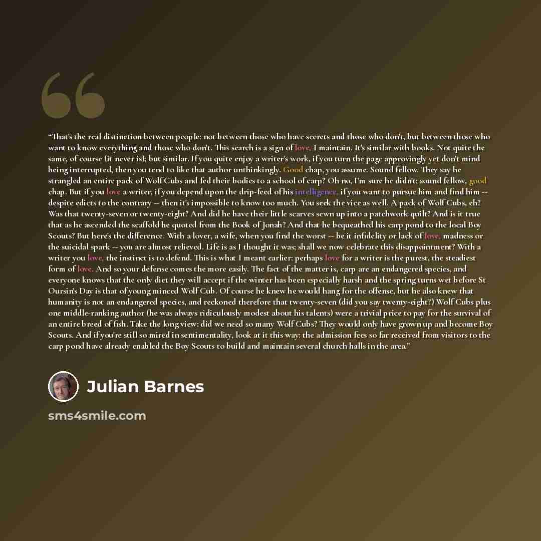 “That's the real distinction between people: not between those who have secrets and those who don't, but between those who want to know everything and those who don't. This search is a sign of love, I maintain. It's similar with books. Not quite the same, of course (it never is); but similar. If…” quote by Julian Barnes