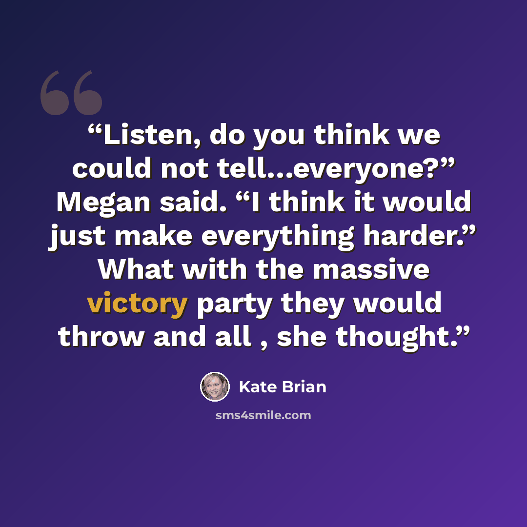 “Listen, do you think we could not tell…everyone?” Megan said. “I think it would just make everything harder.” What with the massive victory party they would throw and all , she thought.” quote by Kate Brian