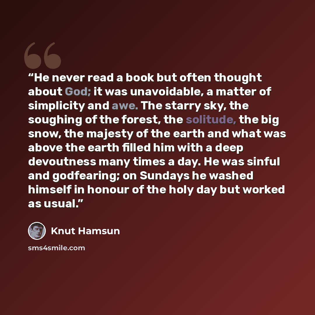“He never read a book but often thought about God; it was unavoidable, a matter of simplicity and awe. The starry sky, the soughing of the forest, the solitude, the big snow, the majesty of the earth and what was above the earth filled him with a deep devoutness many times a day. He was sinful and…” quote by Knut Hamsun