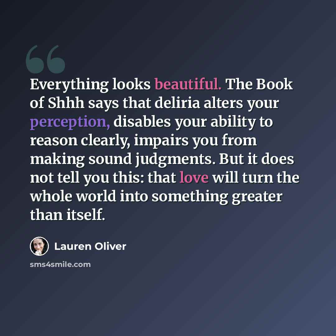 “Everything looks beautiful. The Book of Shhh says that deliria alters your perception, disables your ability to reason clearly, impairs you from making sound judgments. But it does not tell you this: that love will turn the whole world into something greater than itself.” quote by Lauren Oliver